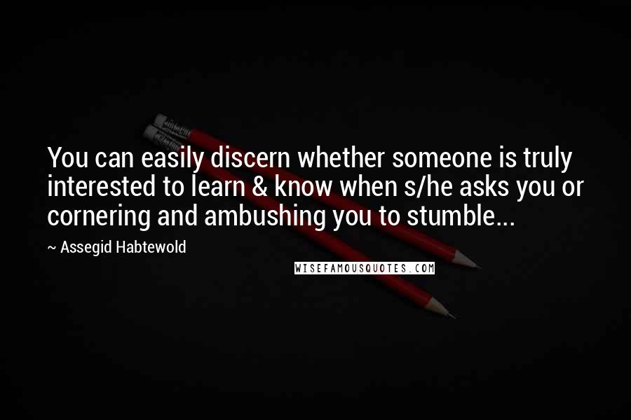 Assegid Habtewold Quotes: You can easily discern whether someone is truly interested to learn & know when s/he asks you or cornering and ambushing you to stumble...
