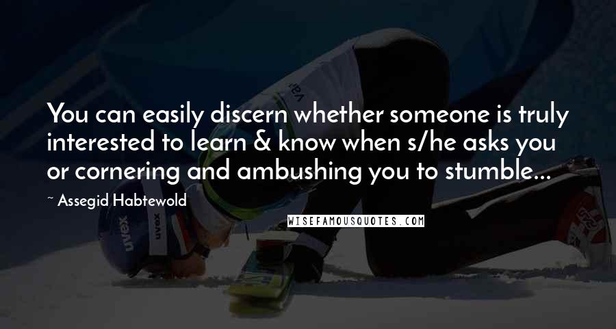 Assegid Habtewold Quotes: You can easily discern whether someone is truly interested to learn & know when s/he asks you or cornering and ambushing you to stumble...