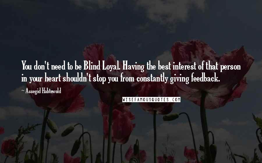 Assegid Habtewold Quotes: You don't need to be Blind Loyal. Having the best interest of that person in your heart shouldn't stop you from constantly giving feedback.