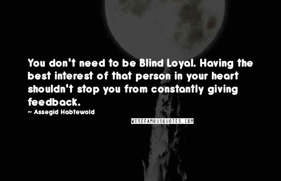 Assegid Habtewold Quotes: You don't need to be Blind Loyal. Having the best interest of that person in your heart shouldn't stop you from constantly giving feedback.