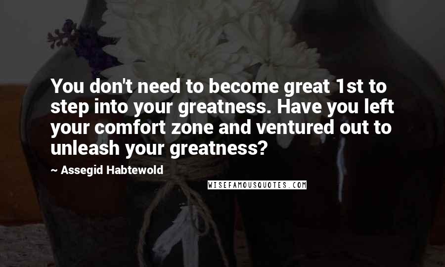 Assegid Habtewold Quotes: You don't need to become great 1st to step into your greatness. Have you left your comfort zone and ventured out to unleash your greatness?