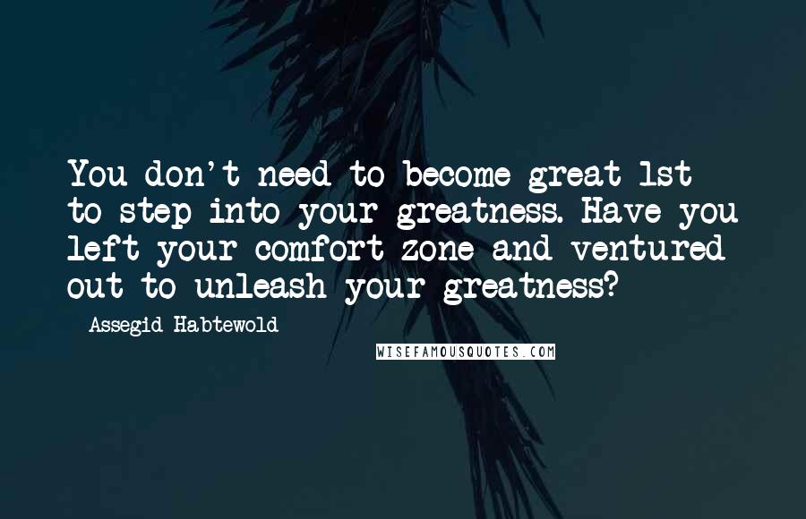 Assegid Habtewold Quotes: You don't need to become great 1st to step into your greatness. Have you left your comfort zone and ventured out to unleash your greatness?