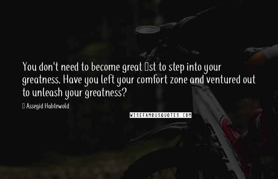 Assegid Habtewold Quotes: You don't need to become great 1st to step into your greatness. Have you left your comfort zone and ventured out to unleash your greatness?