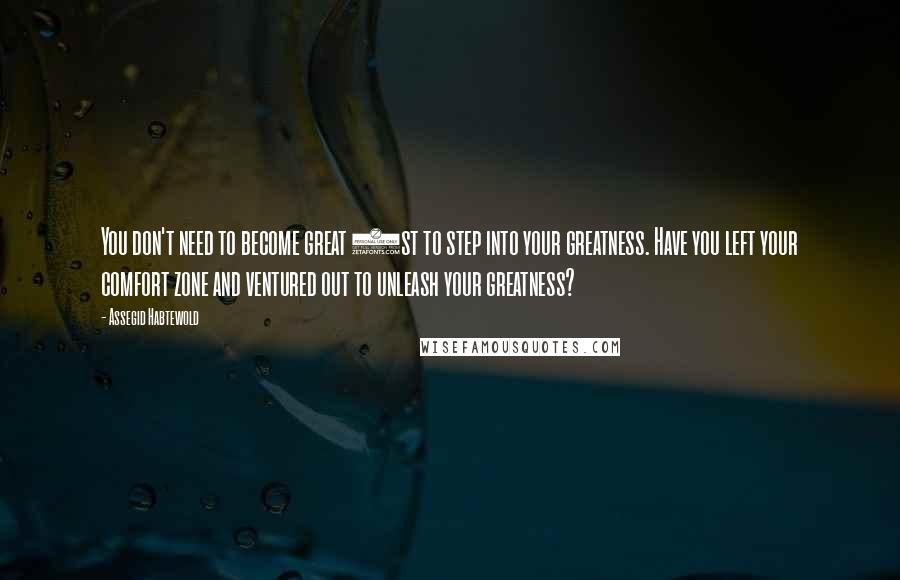 Assegid Habtewold Quotes: You don't need to become great 1st to step into your greatness. Have you left your comfort zone and ventured out to unleash your greatness?