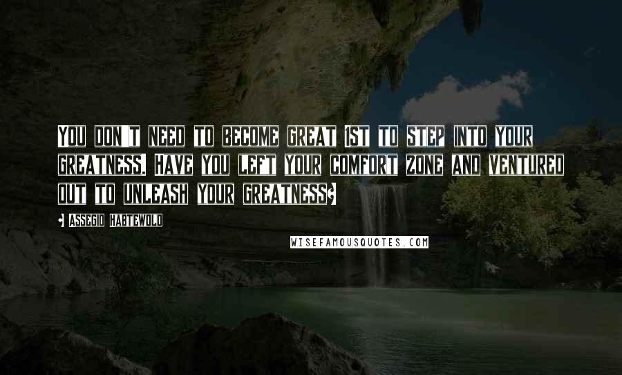 Assegid Habtewold Quotes: You don't need to become great 1st to step into your greatness. Have you left your comfort zone and ventured out to unleash your greatness?