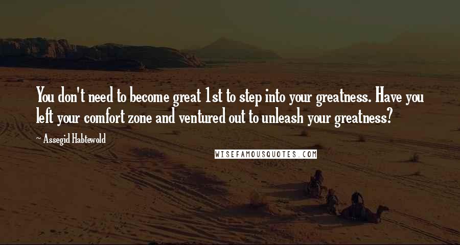 Assegid Habtewold Quotes: You don't need to become great 1st to step into your greatness. Have you left your comfort zone and ventured out to unleash your greatness?