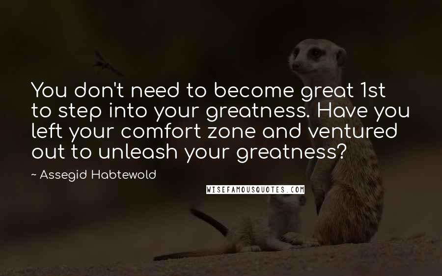 Assegid Habtewold Quotes: You don't need to become great 1st to step into your greatness. Have you left your comfort zone and ventured out to unleash your greatness?