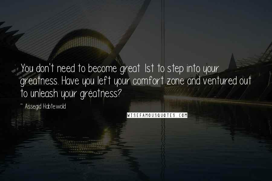 Assegid Habtewold Quotes: You don't need to become great 1st to step into your greatness. Have you left your comfort zone and ventured out to unleash your greatness?