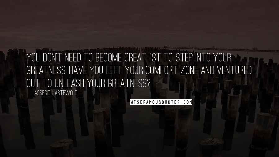 Assegid Habtewold Quotes: You don't need to become great 1st to step into your greatness. Have you left your comfort zone and ventured out to unleash your greatness?