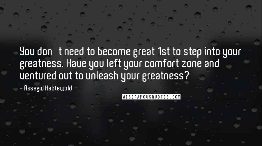 Assegid Habtewold Quotes: You don't need to become great 1st to step into your greatness. Have you left your comfort zone and ventured out to unleash your greatness?