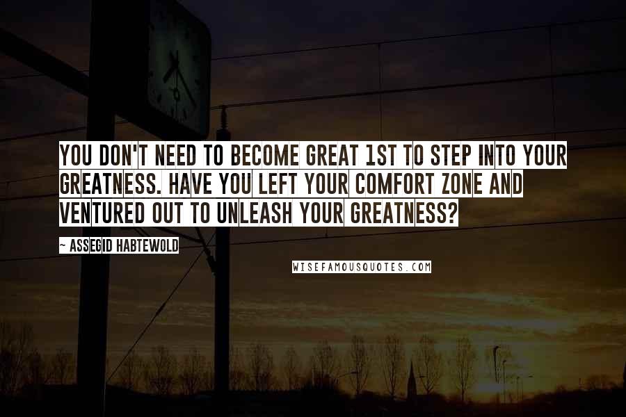 Assegid Habtewold Quotes: You don't need to become great 1st to step into your greatness. Have you left your comfort zone and ventured out to unleash your greatness?