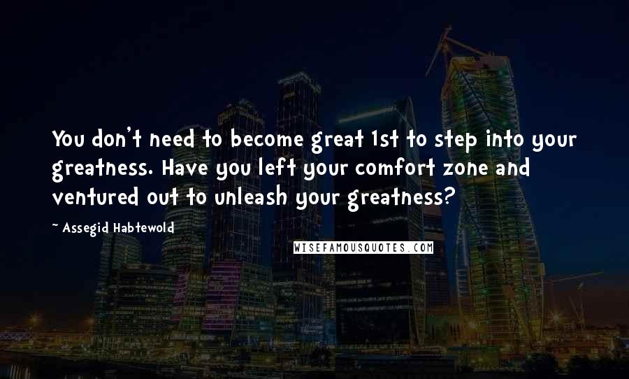 Assegid Habtewold Quotes: You don't need to become great 1st to step into your greatness. Have you left your comfort zone and ventured out to unleash your greatness?