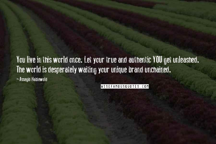 Assegid Habtewold Quotes: You live in this world once. Let your true and authentic YOU get unleashed. The world is desperately waiting your unique brand unchained.