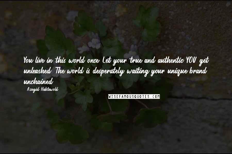 Assegid Habtewold Quotes: You live in this world once. Let your true and authentic YOU get unleashed. The world is desperately waiting your unique brand unchained.