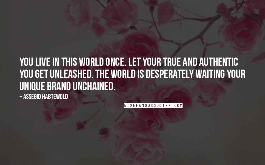 Assegid Habtewold Quotes: You live in this world once. Let your true and authentic YOU get unleashed. The world is desperately waiting your unique brand unchained.