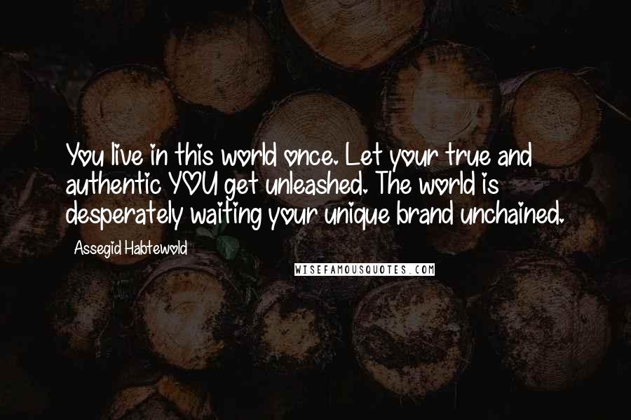 Assegid Habtewold Quotes: You live in this world once. Let your true and authentic YOU get unleashed. The world is desperately waiting your unique brand unchained.