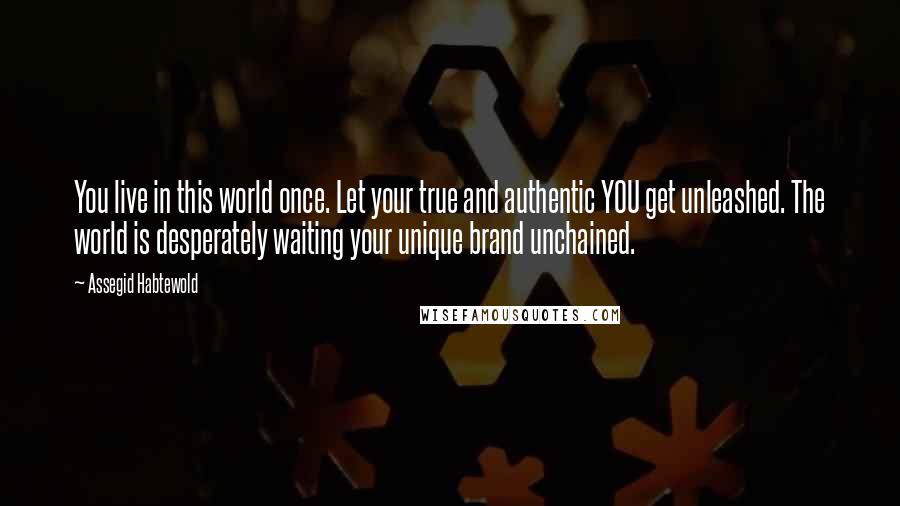 Assegid Habtewold Quotes: You live in this world once. Let your true and authentic YOU get unleashed. The world is desperately waiting your unique brand unchained.