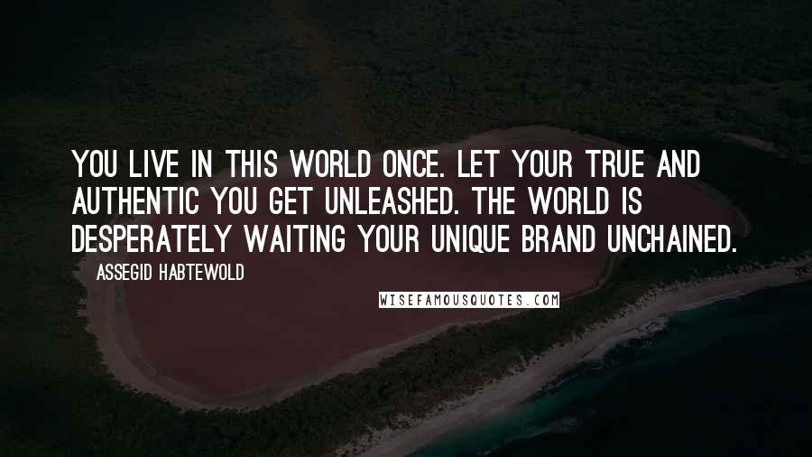 Assegid Habtewold Quotes: You live in this world once. Let your true and authentic YOU get unleashed. The world is desperately waiting your unique brand unchained.