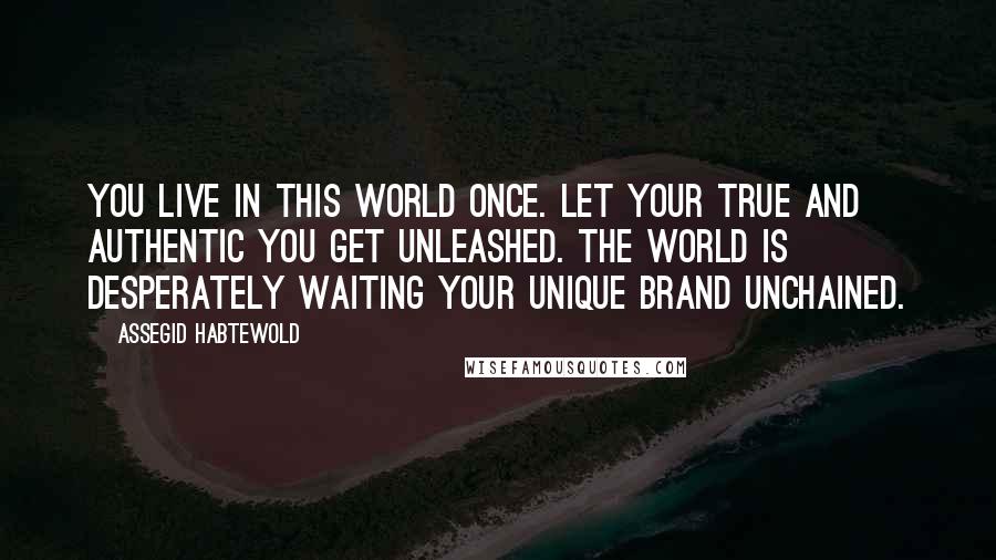 Assegid Habtewold Quotes: You live in this world once. Let your true and authentic YOU get unleashed. The world is desperately waiting your unique brand unchained.