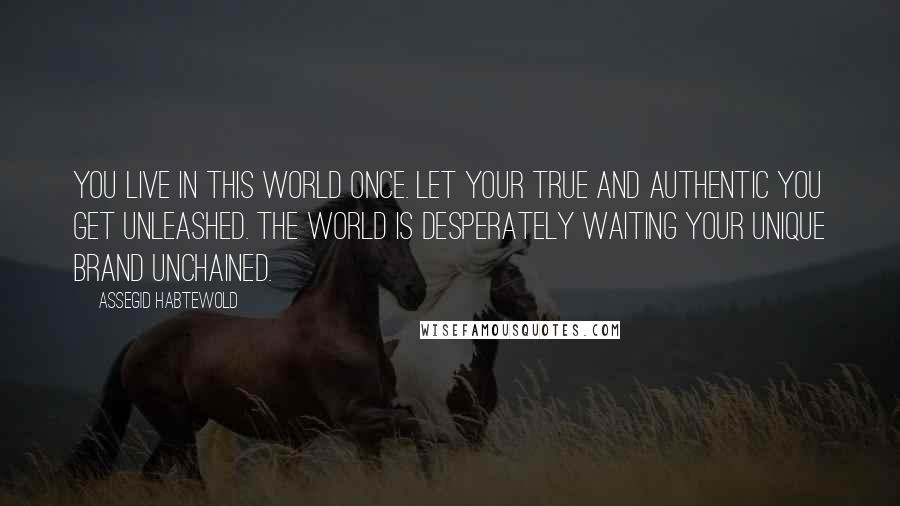 Assegid Habtewold Quotes: You live in this world once. Let your true and authentic YOU get unleashed. The world is desperately waiting your unique brand unchained.