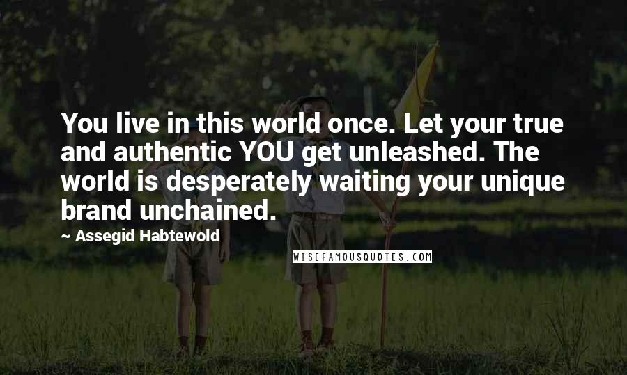 Assegid Habtewold Quotes: You live in this world once. Let your true and authentic YOU get unleashed. The world is desperately waiting your unique brand unchained.