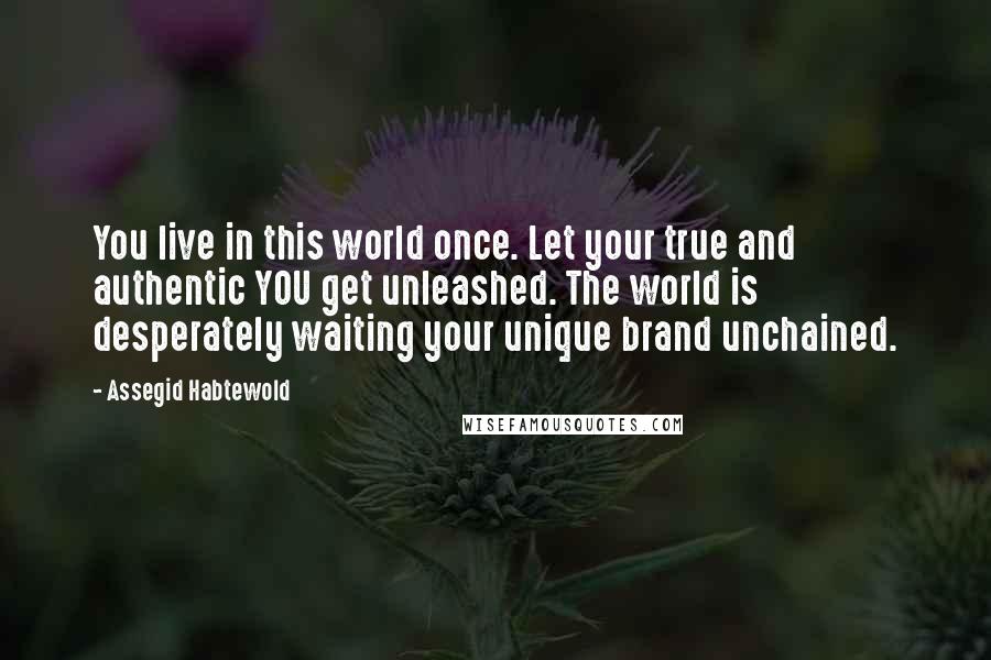 Assegid Habtewold Quotes: You live in this world once. Let your true and authentic YOU get unleashed. The world is desperately waiting your unique brand unchained.