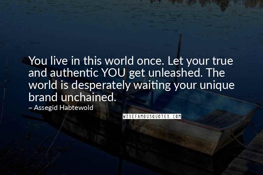 Assegid Habtewold Quotes: You live in this world once. Let your true and authentic YOU get unleashed. The world is desperately waiting your unique brand unchained.