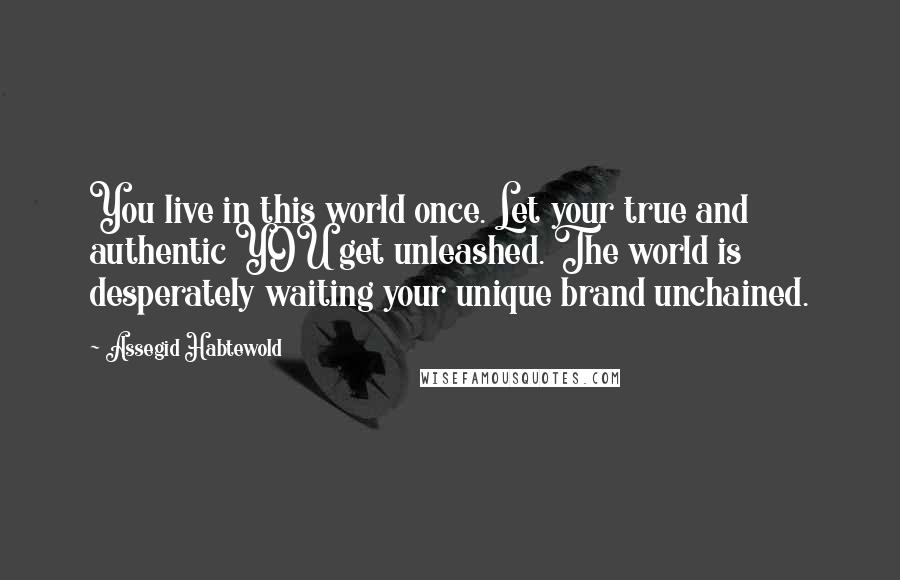 Assegid Habtewold Quotes: You live in this world once. Let your true and authentic YOU get unleashed. The world is desperately waiting your unique brand unchained.