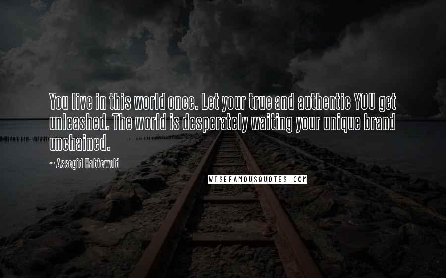 Assegid Habtewold Quotes: You live in this world once. Let your true and authentic YOU get unleashed. The world is desperately waiting your unique brand unchained.