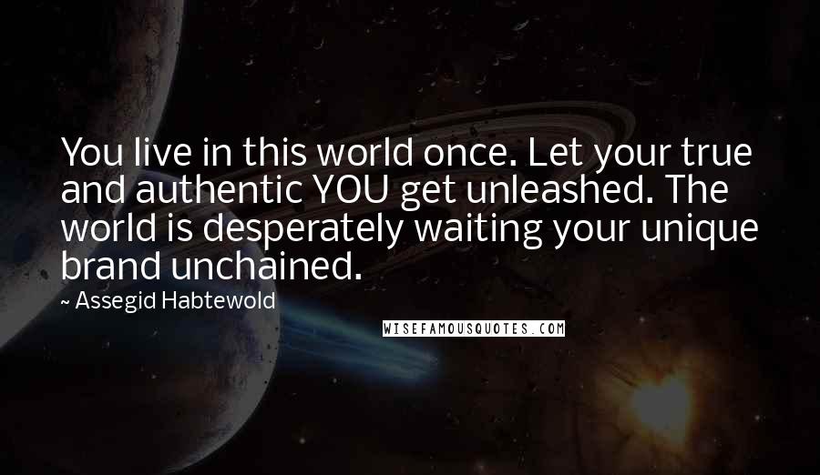 Assegid Habtewold Quotes: You live in this world once. Let your true and authentic YOU get unleashed. The world is desperately waiting your unique brand unchained.