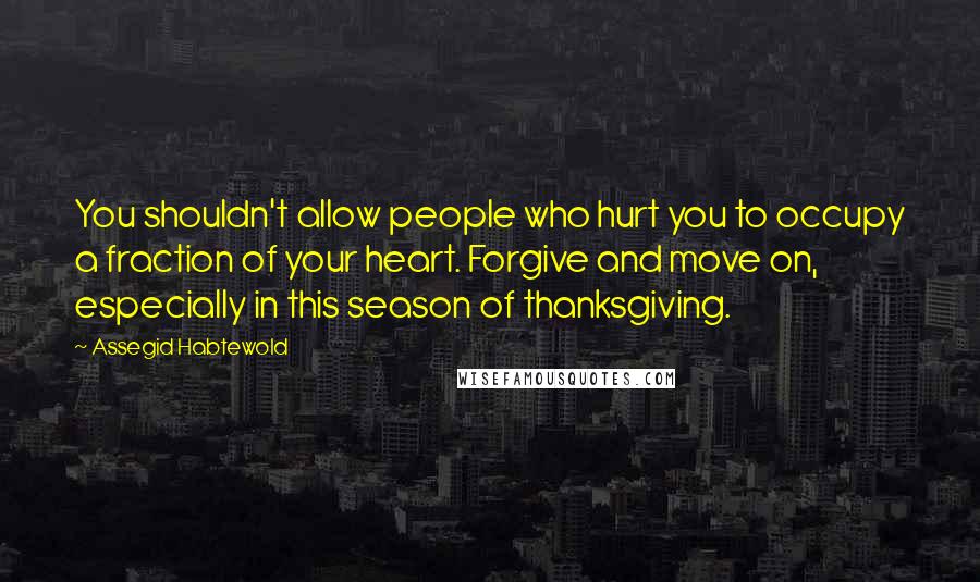 Assegid Habtewold Quotes: You shouldn't allow people who hurt you to occupy a fraction of your heart. Forgive and move on, especially in this season of thanksgiving.
