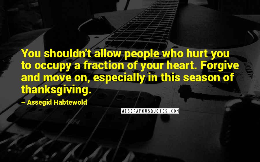 Assegid Habtewold Quotes: You shouldn't allow people who hurt you to occupy a fraction of your heart. Forgive and move on, especially in this season of thanksgiving.