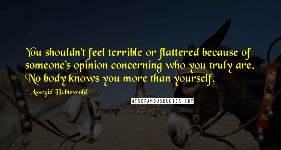 Assegid Habtewold Quotes: You shouldn't feel terrible or flattered because of someone's opinion concerning who you truly are. No body knows you more than yourself.