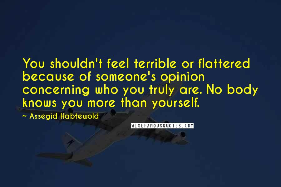 Assegid Habtewold Quotes: You shouldn't feel terrible or flattered because of someone's opinion concerning who you truly are. No body knows you more than yourself.