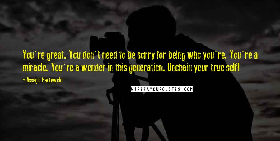 Assegid Habtewold Quotes: You're great. You don't need to be sorry for being who you're. You're a miracle. You're a wonder in this generation. Unchain your true self!