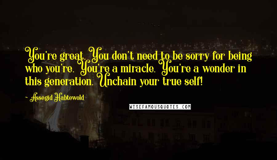 Assegid Habtewold Quotes: You're great. You don't need to be sorry for being who you're. You're a miracle. You're a wonder in this generation. Unchain your true self!