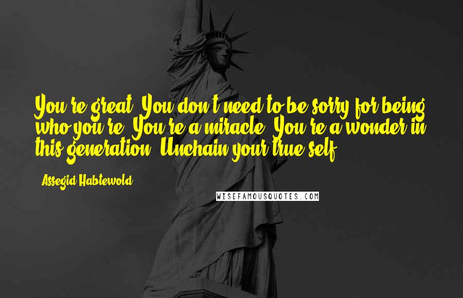 Assegid Habtewold Quotes: You're great. You don't need to be sorry for being who you're. You're a miracle. You're a wonder in this generation. Unchain your true self!