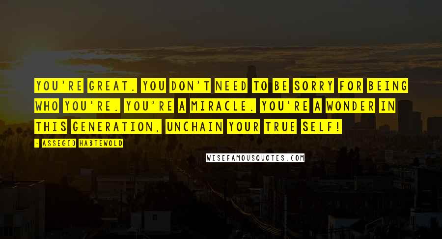 Assegid Habtewold Quotes: You're great. You don't need to be sorry for being who you're. You're a miracle. You're a wonder in this generation. Unchain your true self!