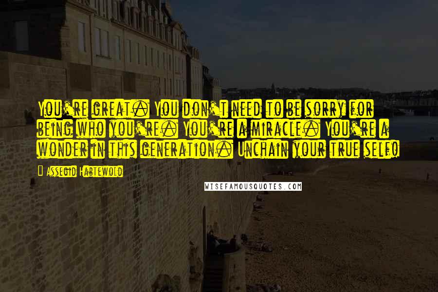 Assegid Habtewold Quotes: You're great. You don't need to be sorry for being who you're. You're a miracle. You're a wonder in this generation. Unchain your true self!