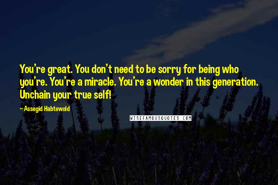 Assegid Habtewold Quotes: You're great. You don't need to be sorry for being who you're. You're a miracle. You're a wonder in this generation. Unchain your true self!
