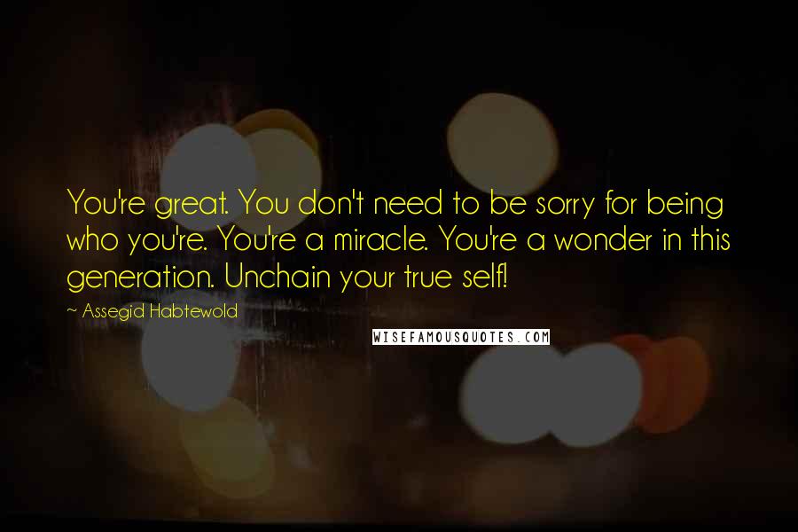 Assegid Habtewold Quotes: You're great. You don't need to be sorry for being who you're. You're a miracle. You're a wonder in this generation. Unchain your true self!