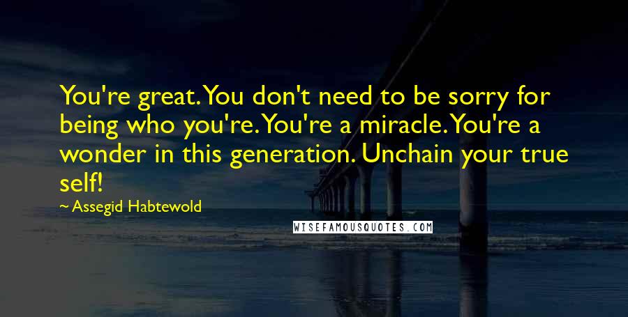 Assegid Habtewold Quotes: You're great. You don't need to be sorry for being who you're. You're a miracle. You're a wonder in this generation. Unchain your true self!