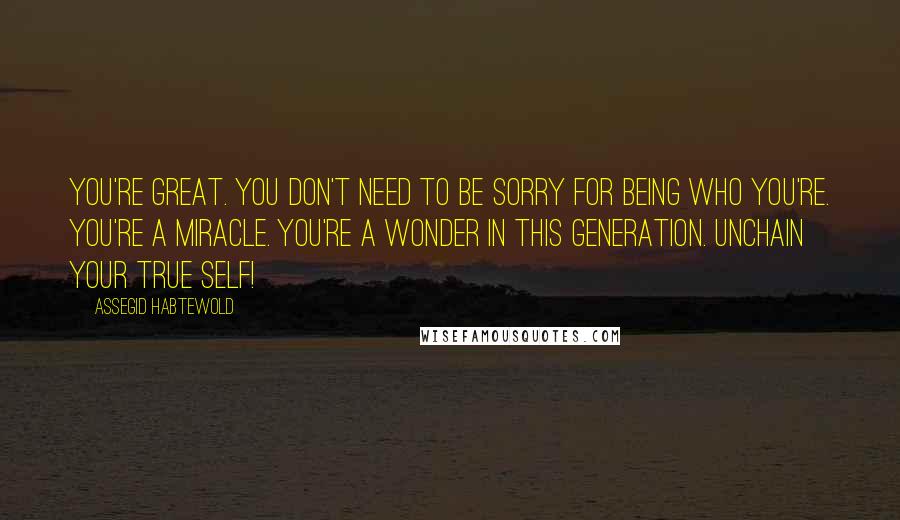 Assegid Habtewold Quotes: You're great. You don't need to be sorry for being who you're. You're a miracle. You're a wonder in this generation. Unchain your true self!