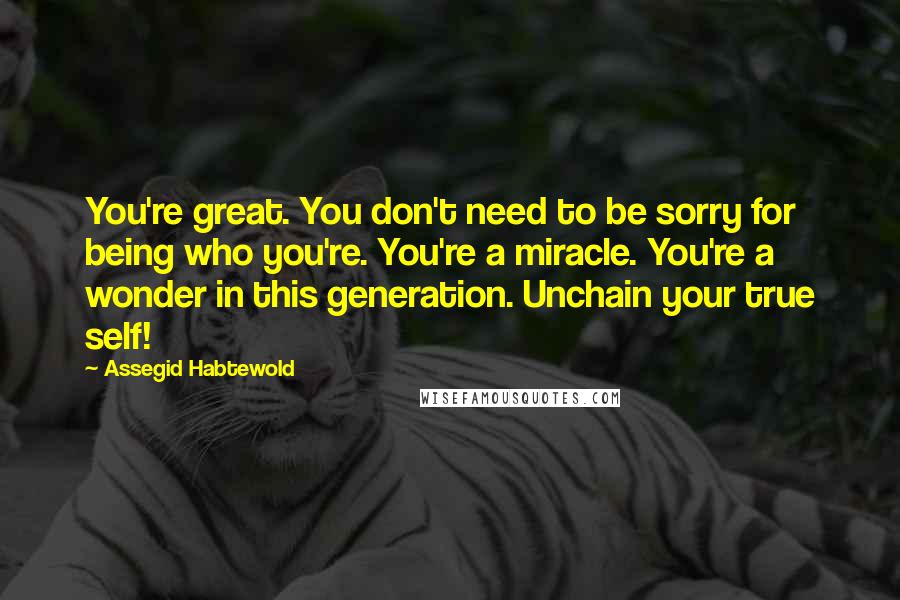 Assegid Habtewold Quotes: You're great. You don't need to be sorry for being who you're. You're a miracle. You're a wonder in this generation. Unchain your true self!