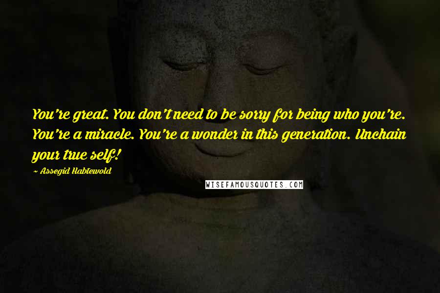 Assegid Habtewold Quotes: You're great. You don't need to be sorry for being who you're. You're a miracle. You're a wonder in this generation. Unchain your true self!