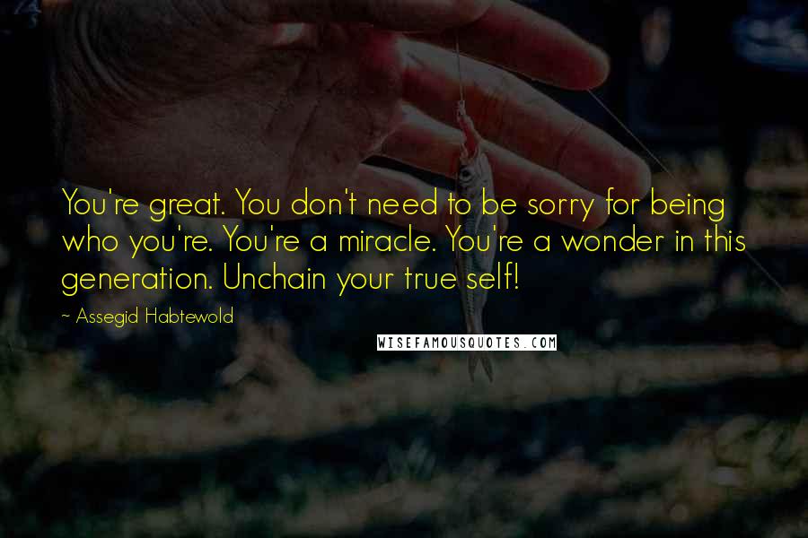 Assegid Habtewold Quotes: You're great. You don't need to be sorry for being who you're. You're a miracle. You're a wonder in this generation. Unchain your true self!