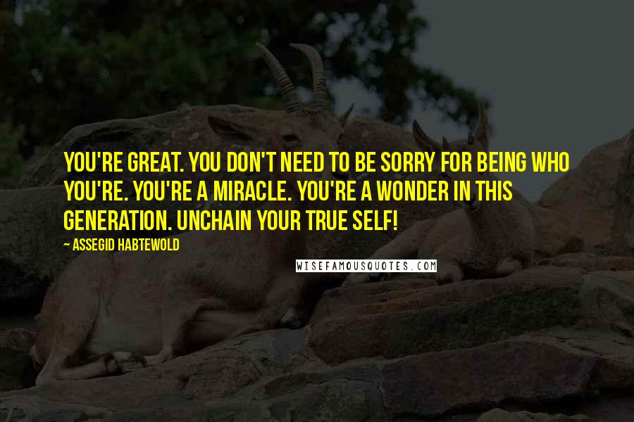 Assegid Habtewold Quotes: You're great. You don't need to be sorry for being who you're. You're a miracle. You're a wonder in this generation. Unchain your true self!