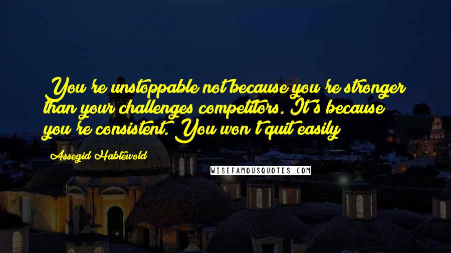 Assegid Habtewold Quotes: You're unstoppable not because you're stronger than your challenges/competitors. It's because you're consistent. You won't quit easily!!!
