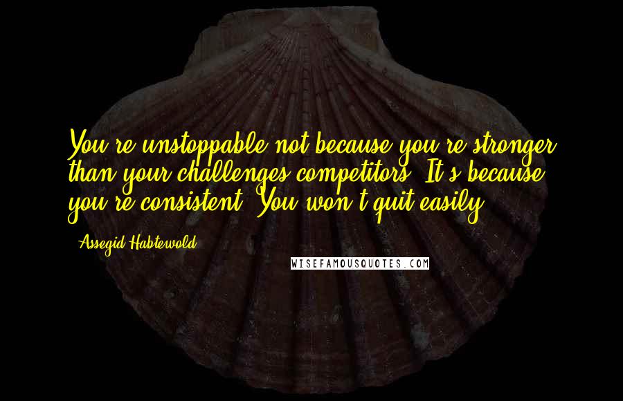 Assegid Habtewold Quotes: You're unstoppable not because you're stronger than your challenges/competitors. It's because you're consistent. You won't quit easily!!!