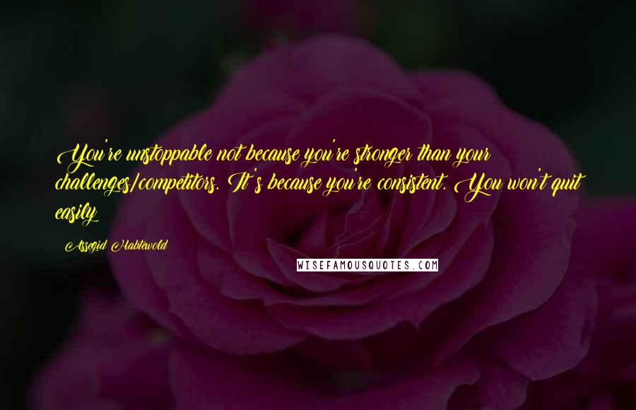 Assegid Habtewold Quotes: You're unstoppable not because you're stronger than your challenges/competitors. It's because you're consistent. You won't quit easily!!!
